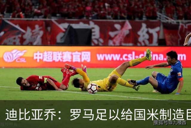 迪比亚乔：罗马足以给国米制造巨大麻烦，他们的对决会很精彩